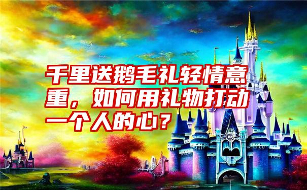 千里送鹅毛礼轻情意重，如何用礼物打动一个人的心？