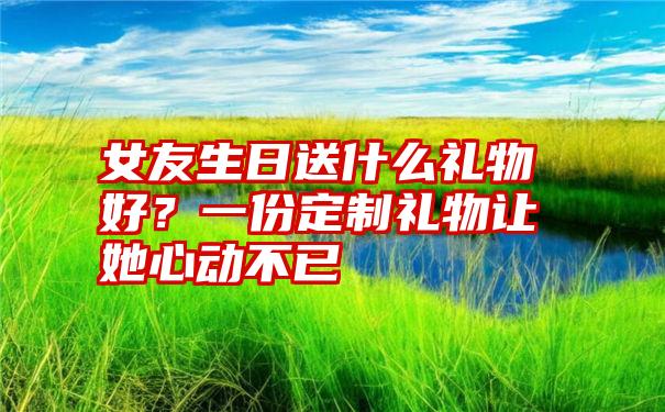 女友生日送什么礼物好？一份定制礼物让她心动不已