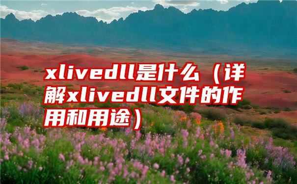 xlivedll是什么（详解xlivedll文件的作用和用途）