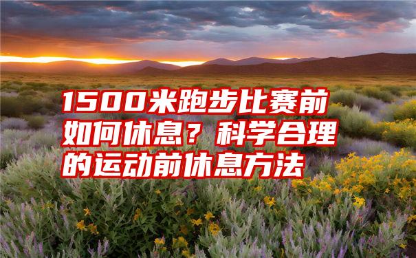 1500米跑步比赛前如何休息？科学合理的运动前休息方法