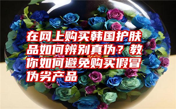 在网上购买韩国护肤品如何辨别真伪？教你如何避免购买假冒伪劣产品