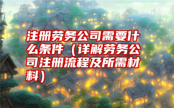 注册劳务公司需要什么条件（详解劳务公司注册流程及所需材料）