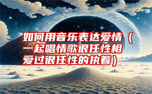 如何用音乐表达爱情（一起唱情歌很任性相爱过很任性的执着）