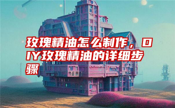 玫瑰精油怎么制作，DIY玫瑰精油的详细步骤