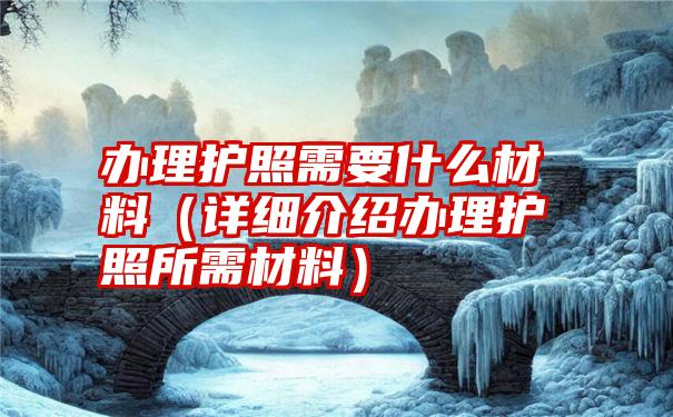 办理护照需要什么材料（详细介绍办理护照所需材料）