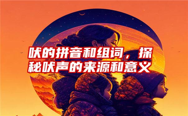 吠的拼音和组词，探秘吠声的来源和意义