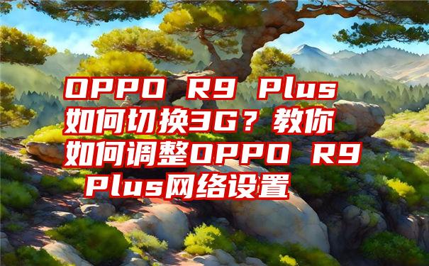 OPPO R9 Plus如何切换3G？教你如何调整OPPO R9 Plus网络设置