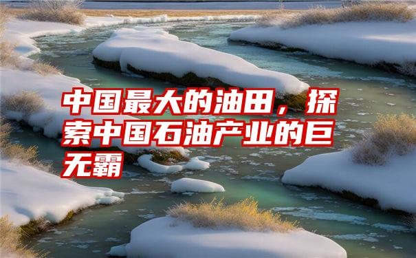 中国最大的油田，探索中国石油产业的巨无霸