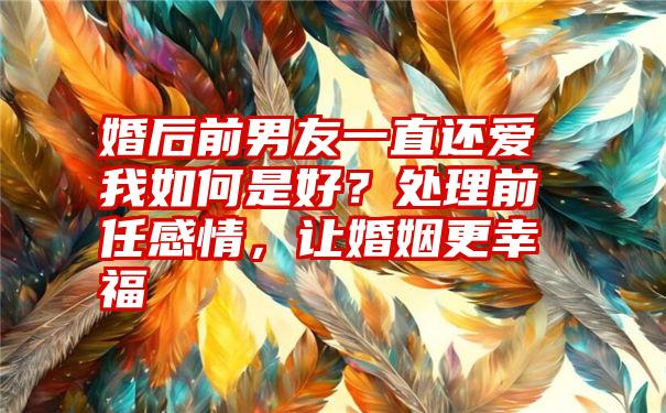 婚后前男友一直还爱我如何是好？处理前任感情，让婚姻更幸福