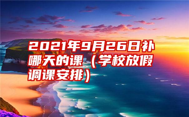 2021年9月26日补哪天的课（学校放假调课安排）