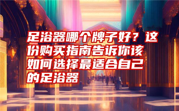 足浴器哪个牌子好？这份购买指南告诉你该如何选择最适合自己的足浴器