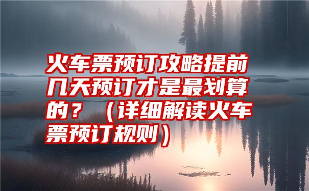 火车票预订攻略提前几天预订才是最划算的？（详细解读火车票预订规则）