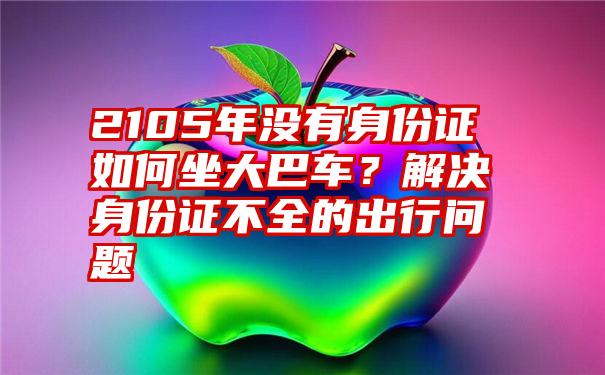 2105年没有身份证如何坐大巴车？解决身份证不全的出行问题