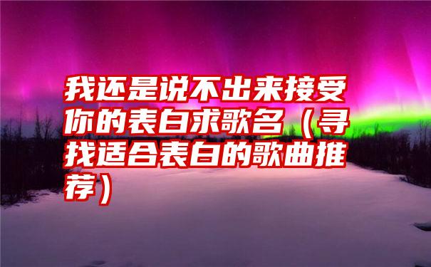 我还是说不出来接受你的表白求歌名（寻找适合表白的歌曲推荐）