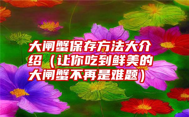 大闸蟹保存方法大介绍（让你吃到鲜美的大闸蟹不再是难题）