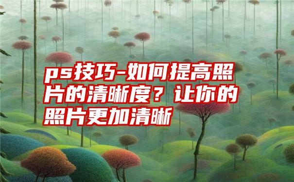 ps技巧-如何提高照片的清晰度？让你的照片更加清晰