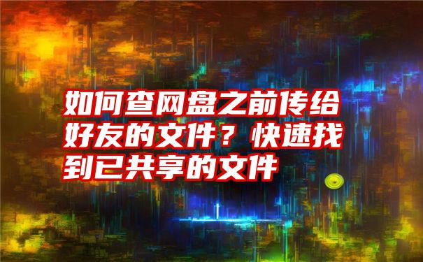 如何查网盘之前传给好友的文件？快速找到已共享的文件