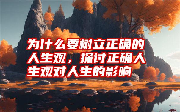 为什么要树立正确的人生观，探讨正确人生观对人生的影响