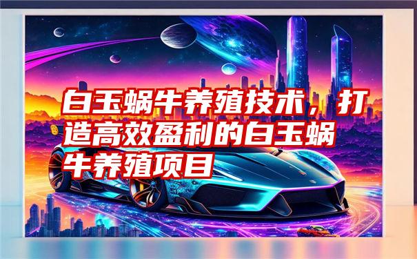 白玉蜗牛养殖技术，打造高效盈利的白玉蜗牛养殖项目