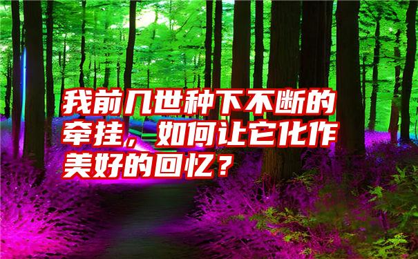 我前几世种下不断的牵挂，如何让它化作美好的回忆？