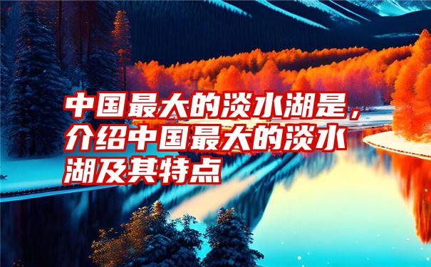 中国最大的淡水湖是，介绍中国最大的淡水湖及其特点