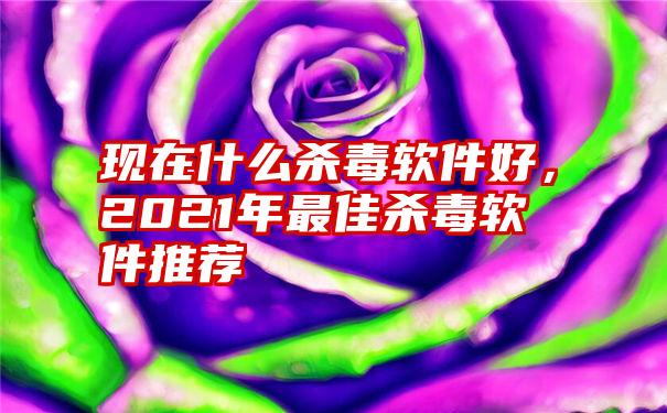 现在什么杀毒软件好，2021年最佳杀毒软件推荐