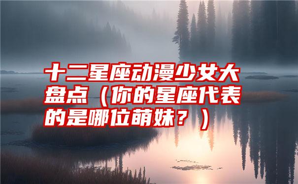 十二星座动漫少女大盘点（你的星座代表的是哪位萌妹？）