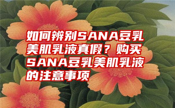 如何辨别SANA豆乳美肌乳液真假？购买SANA豆乳美肌乳液的注意事项