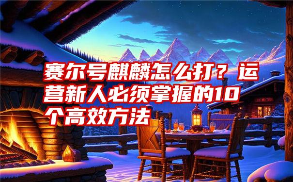 赛尔号麒麟怎么打？运营新人必须掌握的10个高效方法