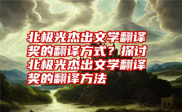 北极光杰出文学翻译奖的翻译方式？探讨北极光杰出文学翻译奖的翻译方法