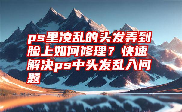 ps里凌乱的头发弄到脸上如何修理？快速解决ps中头发乱入问题