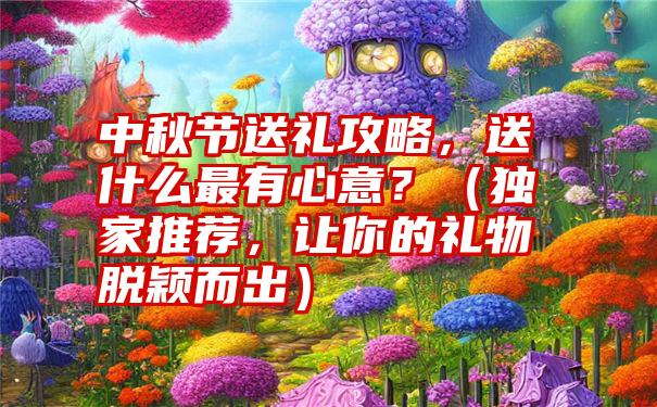 中秋节送礼攻略，送什么最有心意？（独家推荐，让你的礼物脱颖而出）