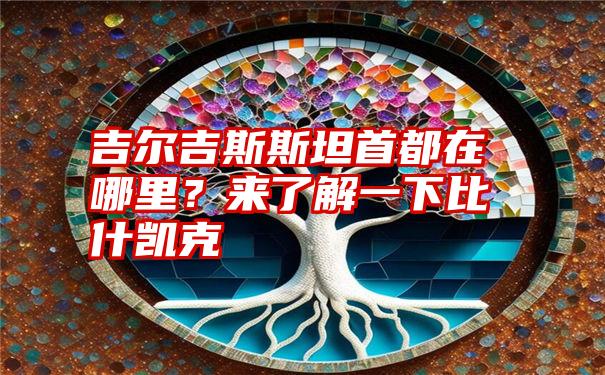 吉尔吉斯斯坦首都在哪里？来了解一下比什凯克