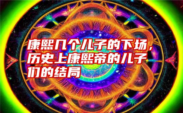 康熙几个儿子的下场，历史上康熙帝的儿子们的结局