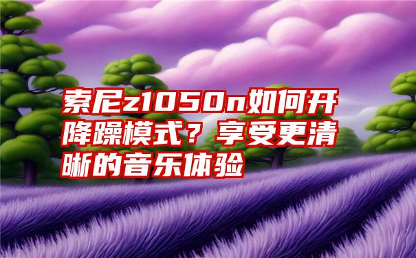 索尼z1050n如何开降躁模式？享受更清晰的音乐体验