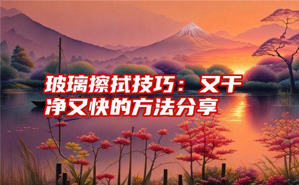 玻璃擦拭技巧：又干净又快的方法分享