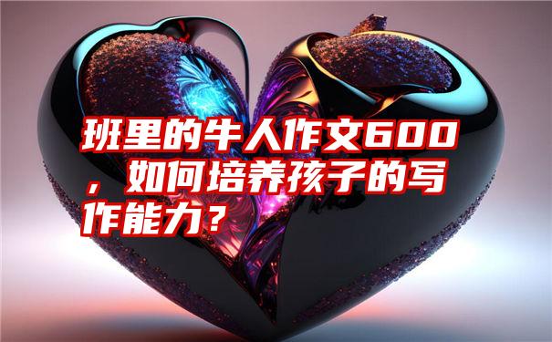 班里的牛人作文600，如何培养孩子的写作能力？