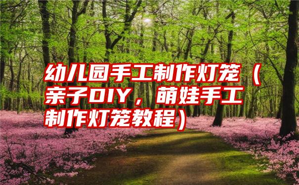 幼儿园手工制作灯笼（亲子DIY，萌娃手工制作灯笼教程）