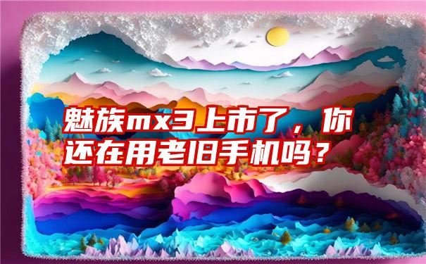 魅族mx3上市了，你还在用老旧手机吗？