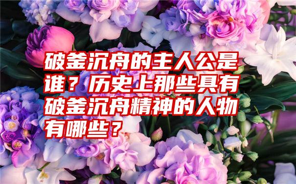 破釜沉舟的主人公是谁？历史上那些具有破釜沉舟精神的人物有哪些？