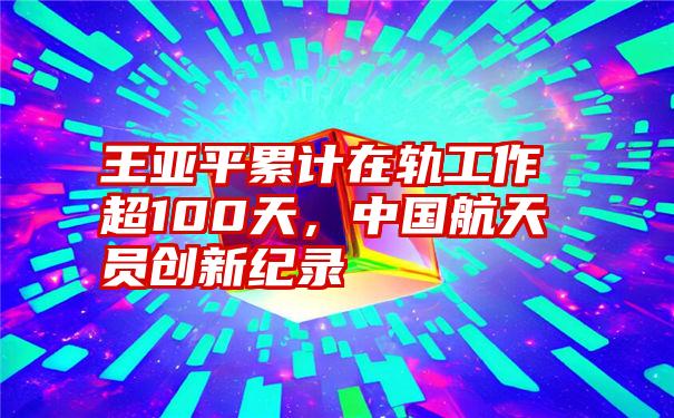 王亚平累计在轨工作超100天，中国航天员创新纪录