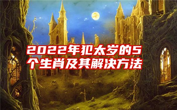 2022年犯太岁的5个生肖及其解决方法