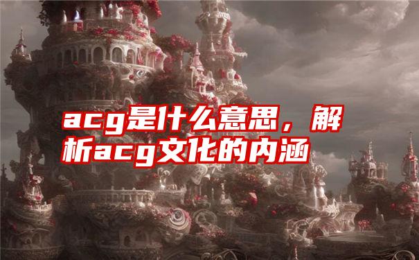 acg是什么意思，解析acg文化的内涵