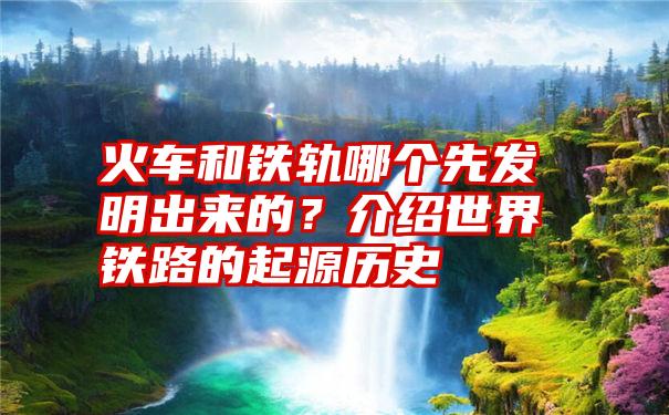 火车和铁轨哪个先发明出来的？介绍世界铁路的起源历史