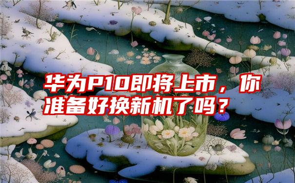 华为P10即将上市，你准备好换新机了吗？