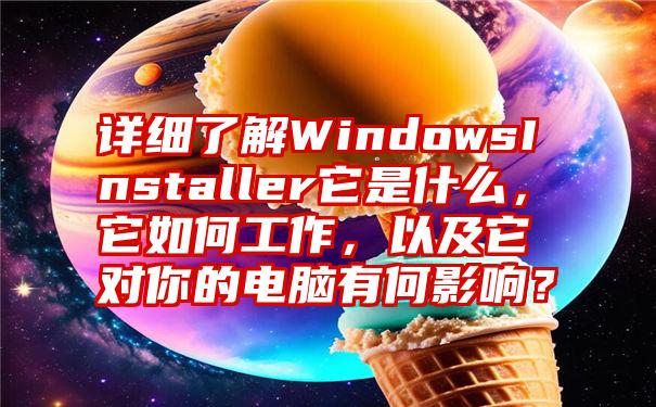 详细了解WindowsInstaller它是什么，它如何工作，以及它对你的电脑有何影响？