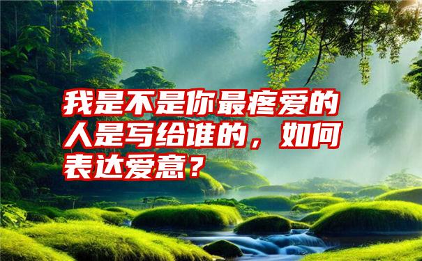 我是不是你最疼爱的人是写给谁的，如何表达爱意？