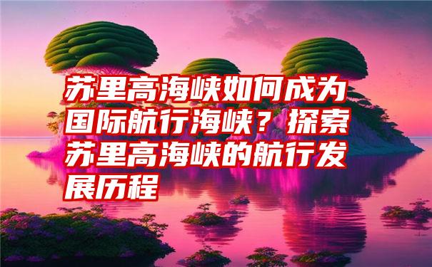 苏里高海峡如何成为国际航行海峡？探索苏里高海峡的航行发展历程