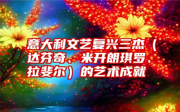 意大利文艺复兴三杰（达芬奇、米开朗琪罗、拉斐尔）的艺术成就