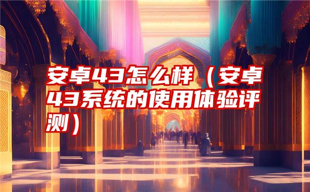 安卓43怎么样（安卓43系统的使用体验评测）